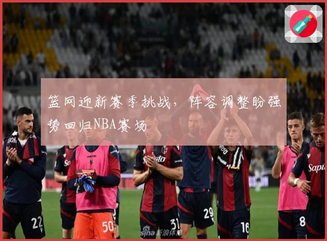 篮网迎新赛季挑战，阵容调整盼强势回归NBA赛场