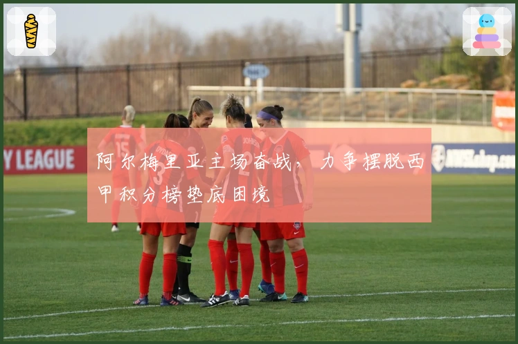 阿尔梅里亚主场奋战,力争摆脱西甲积分榜垫底困境