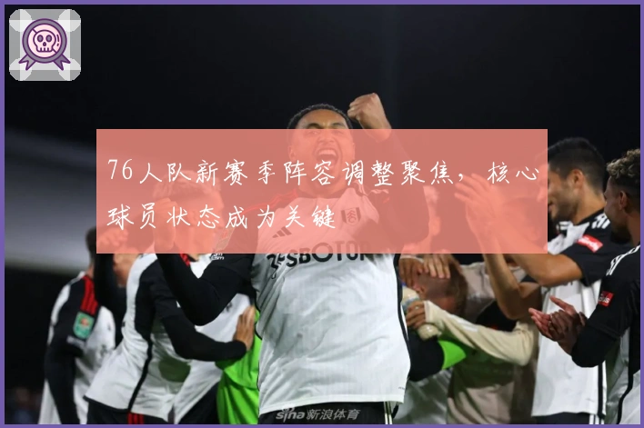 76人队新赛季阵容调整聚焦,核心球员状态成为关键