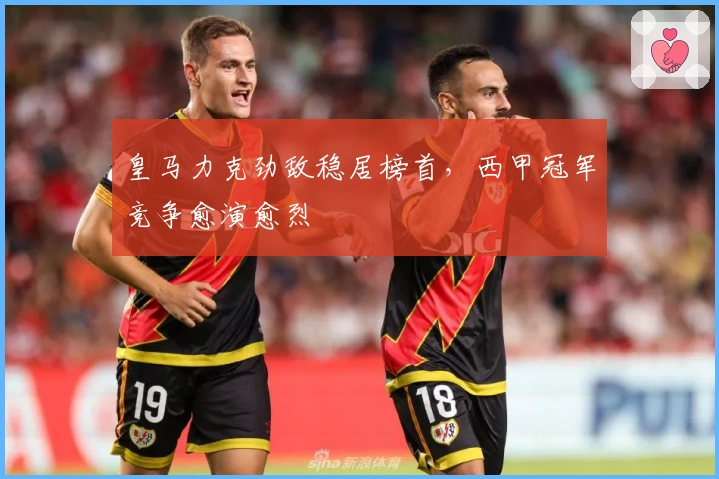 皇马力克劲敌稳居榜首，西甲冠军竞争愈演愈烈