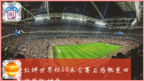 全红婵世界杯10米台赛后感慨重回赛场紧张神奇