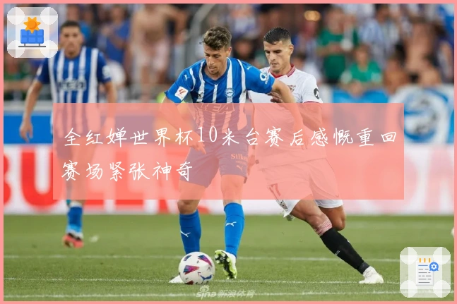 全红婵世界杯10米台赛后感慨重回赛场紧张神奇