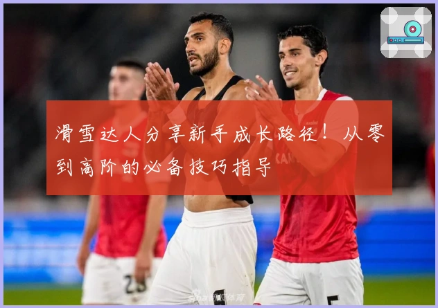 滑雪达人分享新手成长路径！从零到高阶的必备技巧指导