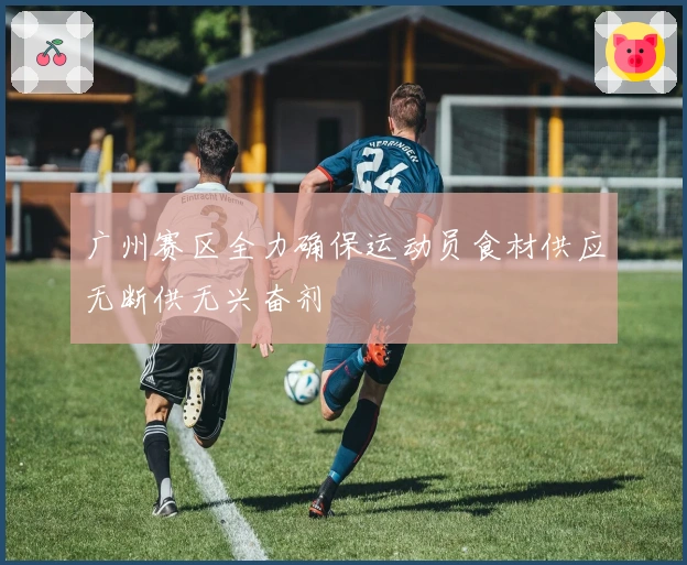 广州赛区全力确保运动员食材供应无断供无兴奋剂