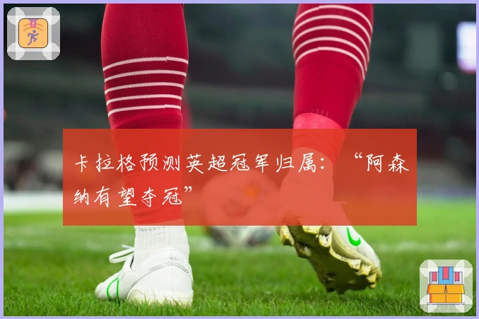 卡拉格预测英超冠军归属：“阿森纳有望夺冠”