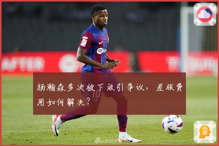 杨瀚森多次被下放引争议，差旅费用如何解决？