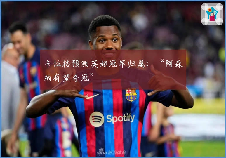 卡拉格预测英超冠军归属：“阿森纳有望夺冠”