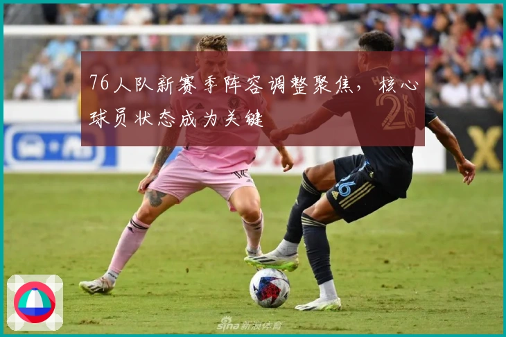 76人队新赛季阵容调整聚焦，核心球员状态成为关键