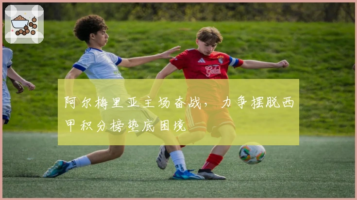 阿尔梅里亚主场奋战，力争摆脱西甲积分榜垫底困境